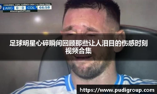 足球明星心碎瞬间回顾那些让人泪目的伤感时刻视频合集