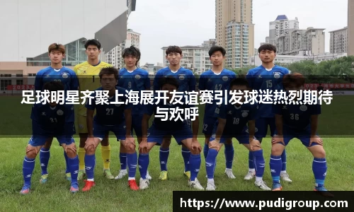 足球明星齐聚上海展开友谊赛引发球迷热烈期待与欢呼